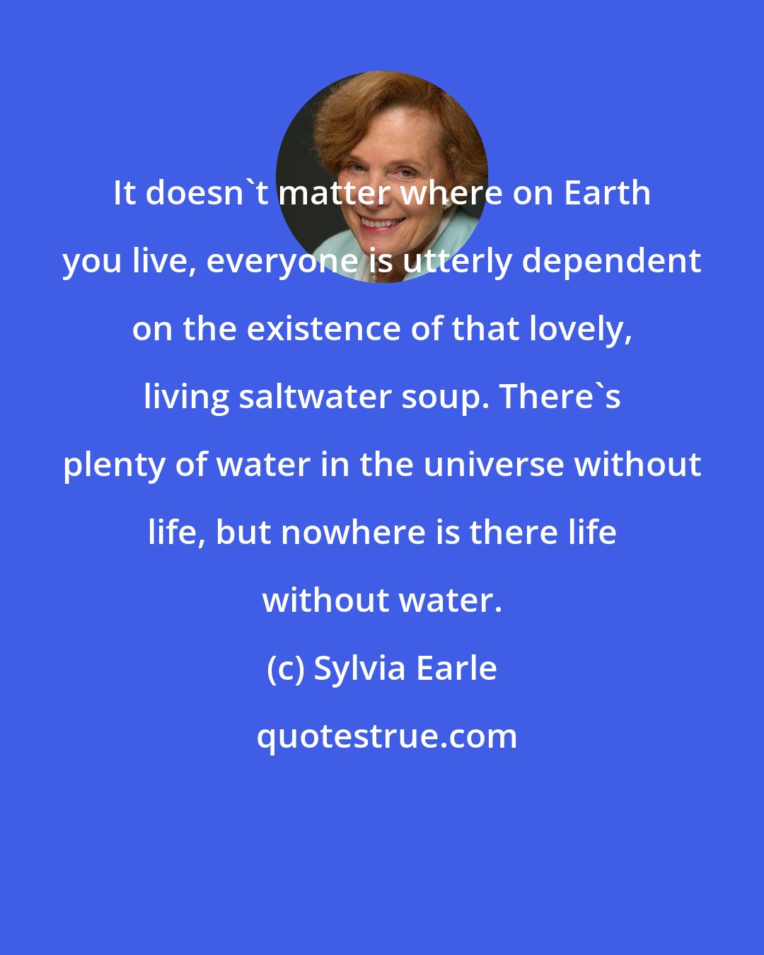 Sylvia Earle: It doesn't matter where on Earth you live, everyone is utterly dependent on the existence of that lovely, living saltwater soup. There's plenty of water in the universe without life, but nowhere is there life without water.