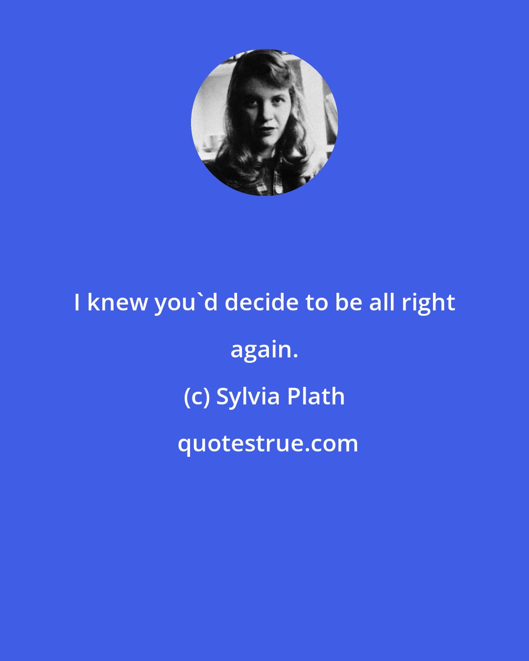 Sylvia Plath: I knew you'd decide to be all right again.