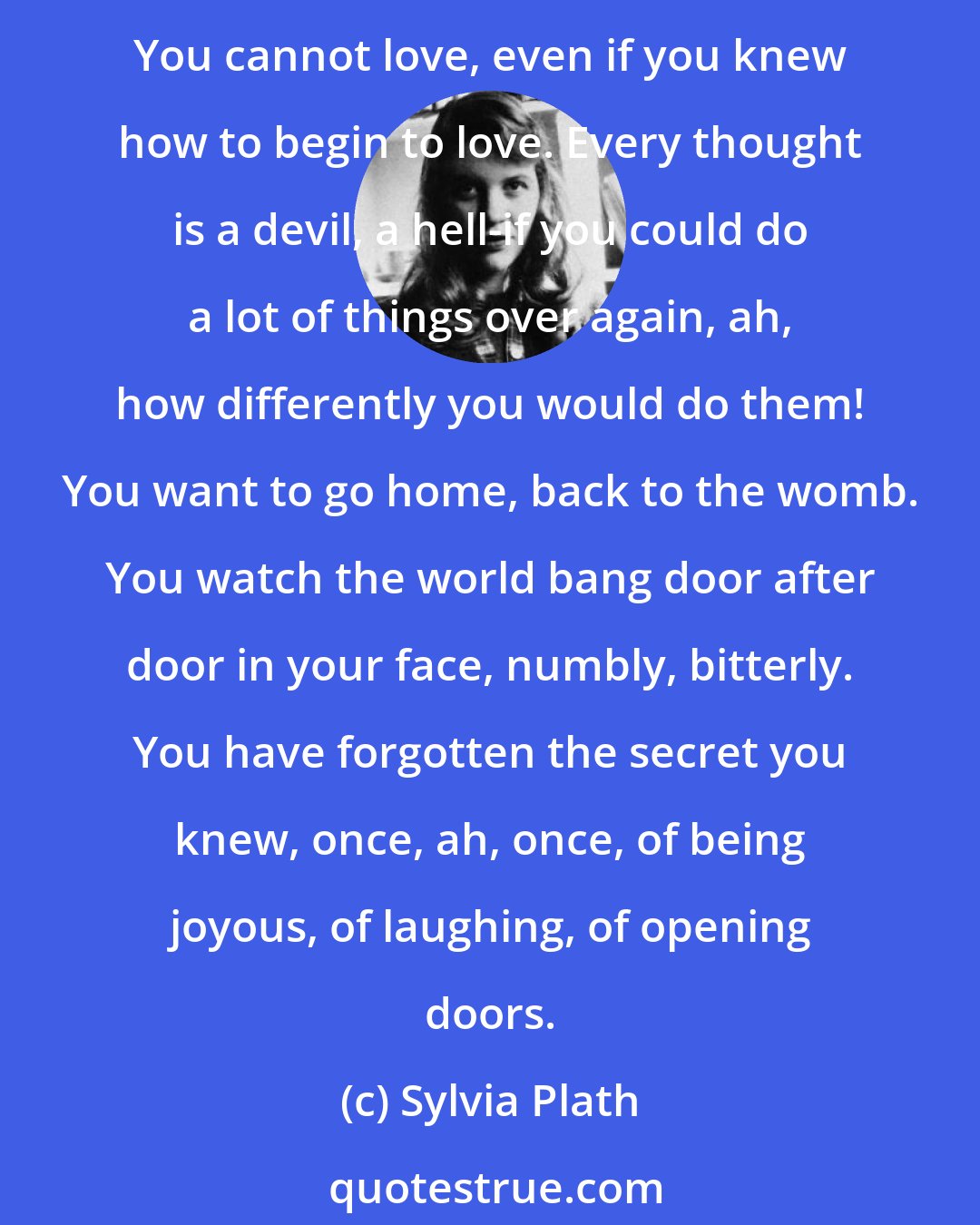 Sylvia Plath: You have lost all delight in life. Ahead is a large array of blind alleys. You are half-deliberately, half-desperately cutting off your grip on creative life. You are becoming a neuter machine. You cannot love, even if you knew how to begin to love. Every thought is a devil, a hell-if you could do a lot of things over again, ah, how differently you would do them! You want to go home, back to the womb. You watch the world bang door after door in your face, numbly, bitterly. You have forgotten the secret you knew, once, ah, once, of being joyous, of laughing, of opening doors.