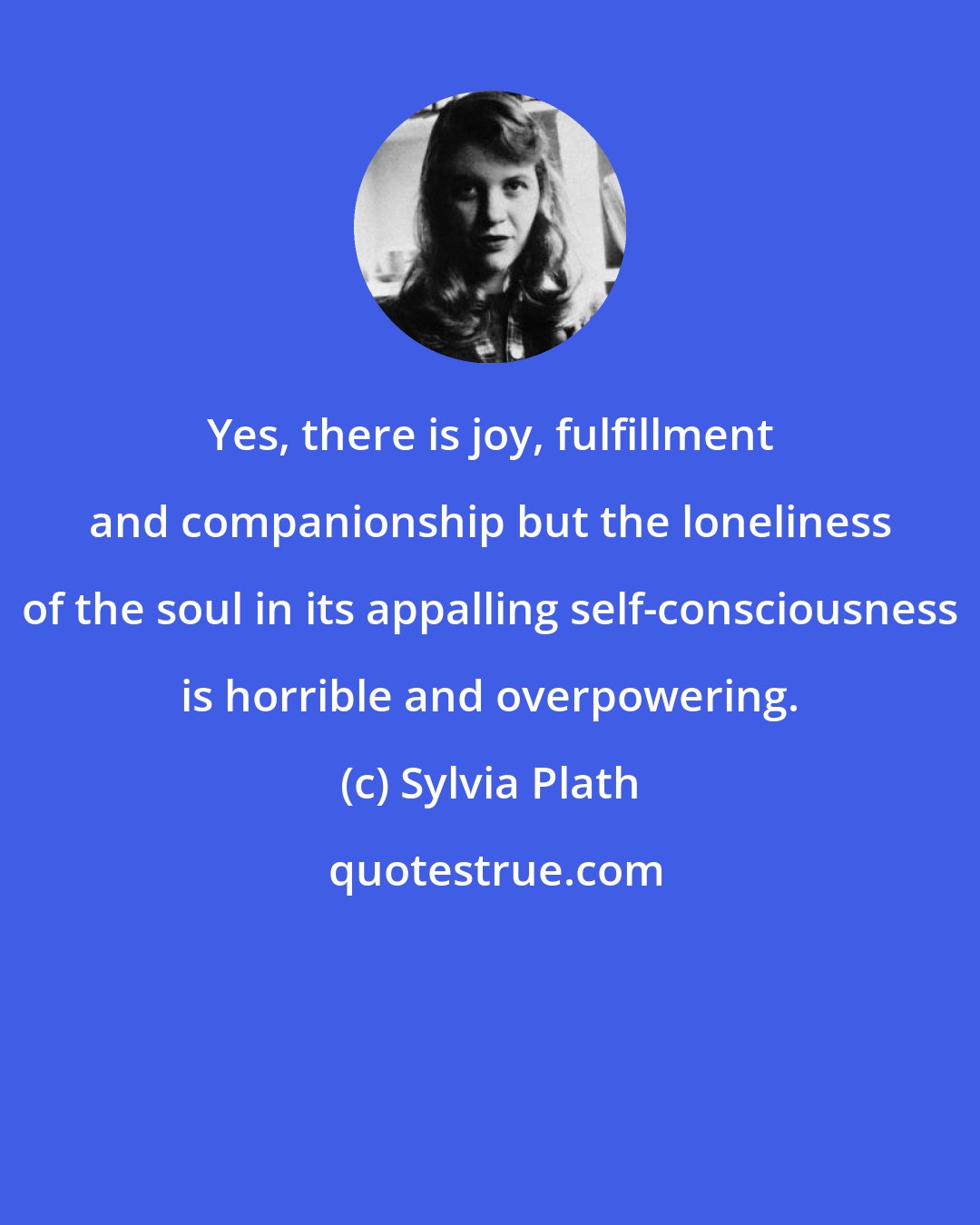 Sylvia Plath: Yes, there is joy, fulfillment and companionship but the loneliness of the soul in its appalling self-consciousness is horrible and overpowering.