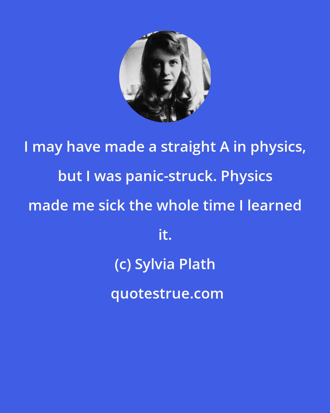 Sylvia Plath: I may have made a straight A in physics, but I was panic-struck. Physics made me sick the whole time I learned it.
