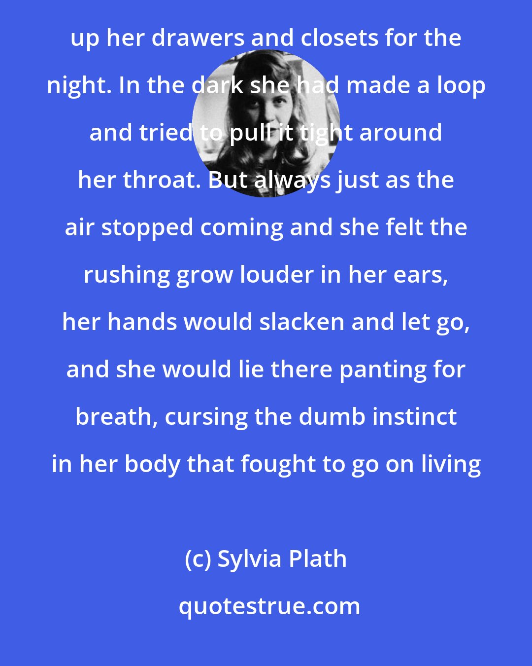 Sylvia Plath: One night she hid the pink cotton scarf from her raincoat in the pillowcase when the nurse came around to lock up her drawers and closets for the night. In the dark she had made a loop and tried to pull it tight around her throat. But always just as the air stopped coming and she felt the rushing grow louder in her ears, her hands would slacken and let go, and she would lie there panting for breath, cursing the dumb instinct in her body that fought to go on living