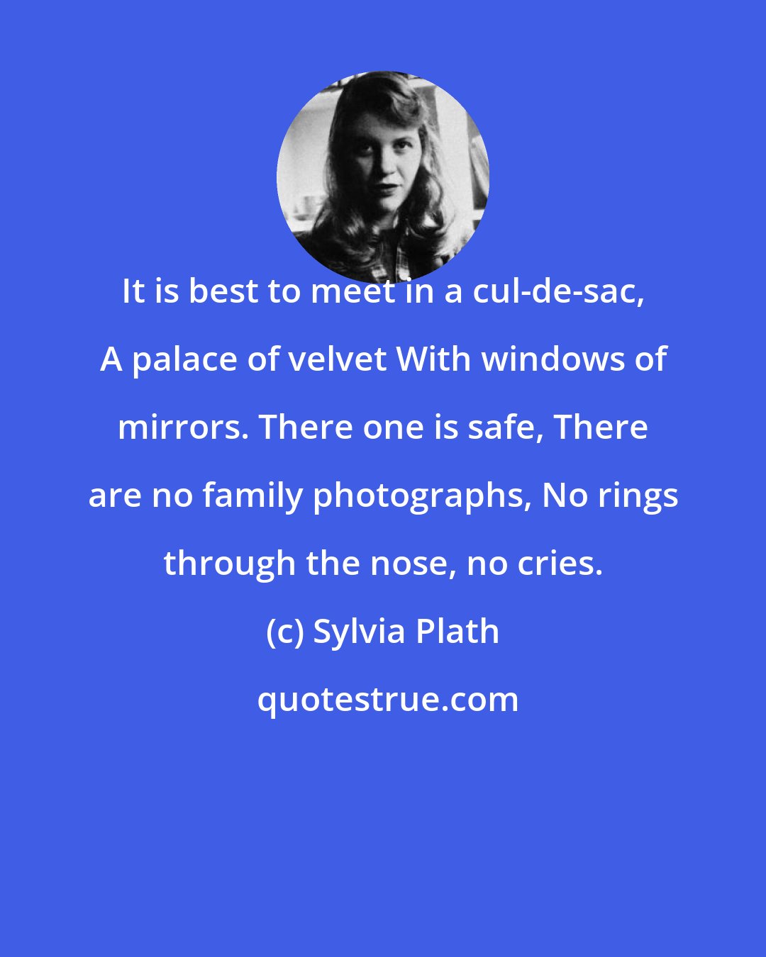 Sylvia Plath: It is best to meet in a cul-de-sac, A palace of velvet With windows of mirrors. There one is safe, There are no family photographs, No rings through the nose, no cries.