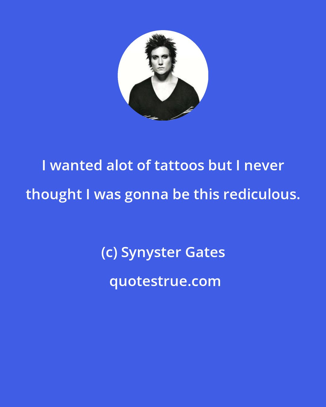 Synyster Gates: I wanted alot of tattoos but I never thought I was gonna be this rediculous.