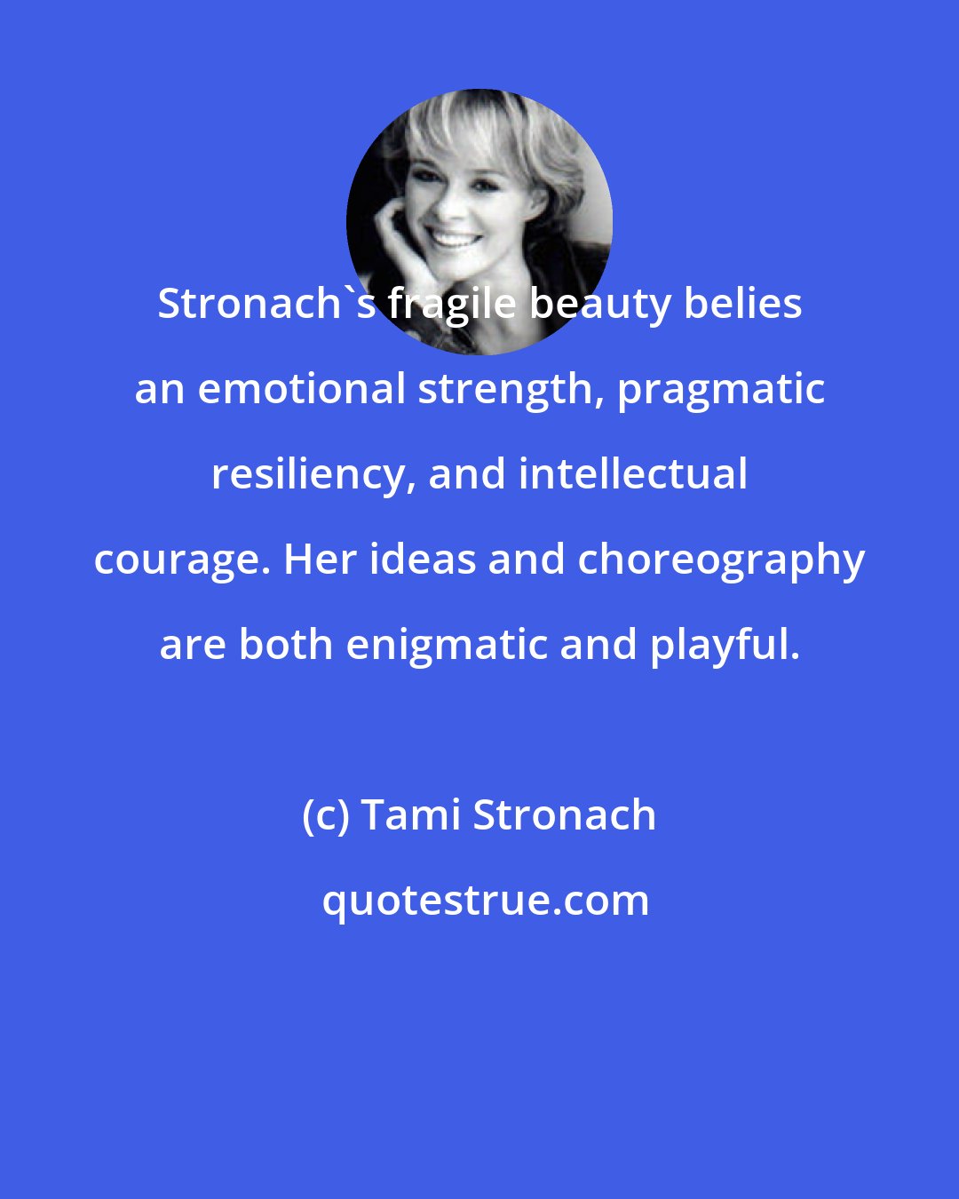 Tami Stronach: Stronach's fragile beauty belies an emotional strength, pragmatic resiliency, and intellectual courage. Her ideas and choreography are both enigmatic and playful.