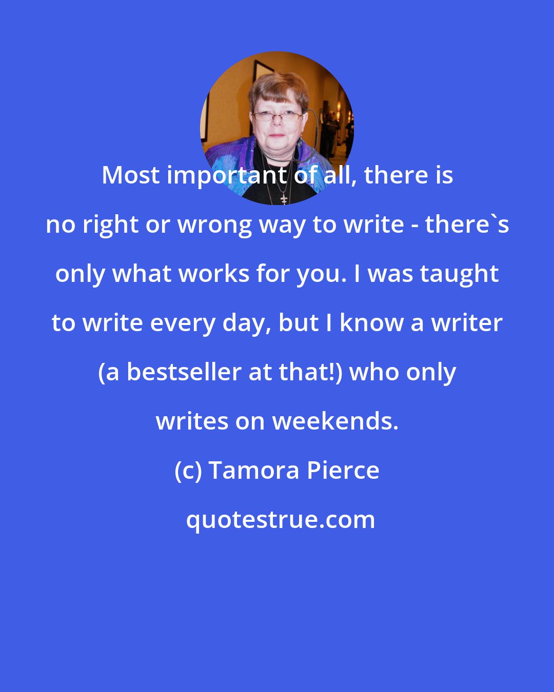 Tamora Pierce: Most important of all, there is no right or wrong way to write - there's only what works for you. I was taught to write every day, but I know a writer (a bestseller at that!) who only writes on weekends.