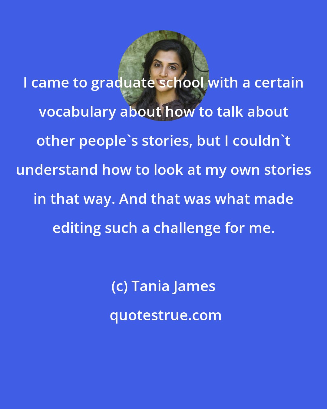 Tania James: I came to graduate school with a certain vocabulary about how to talk about other people's stories, but I couldn't understand how to look at my own stories in that way. And that was what made editing such a challenge for me.