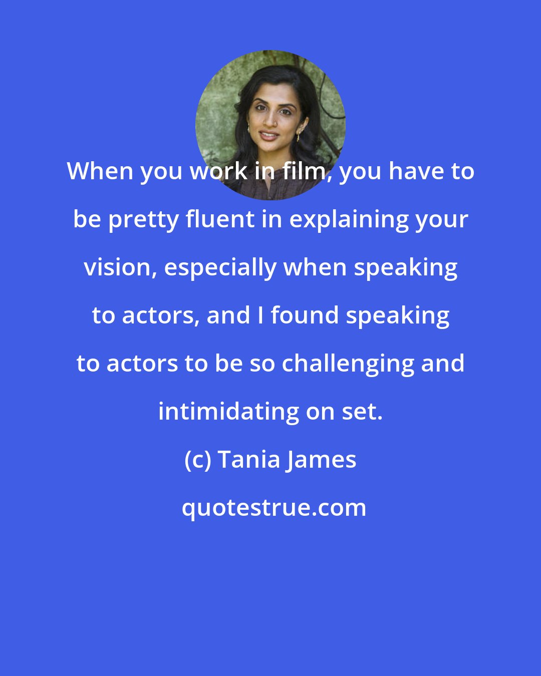 Tania James: When you work in film, you have to be pretty fluent in explaining your vision, especially when speaking to actors, and I found speaking to actors to be so challenging and intimidating on set.