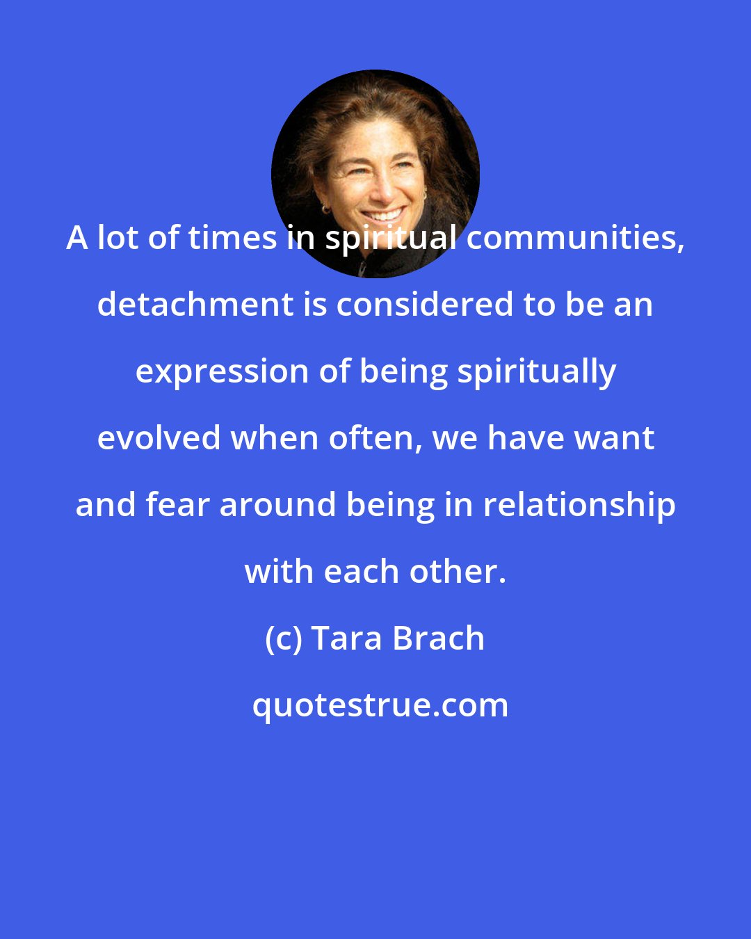 Tara Brach: A lot of times in spiritual communities, detachment is considered to be an expression of being spiritually evolved when often, we have want and fear around being in relationship with each other.