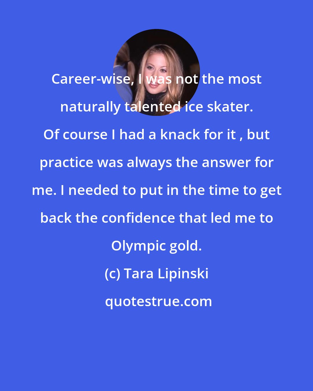 Tara Lipinski: Career-wise, I was not the most naturally talented ice skater. Of course I had a knack for it , but practice was always the answer for me. I needed to put in the time to get back the confidence that led me to Olympic gold.