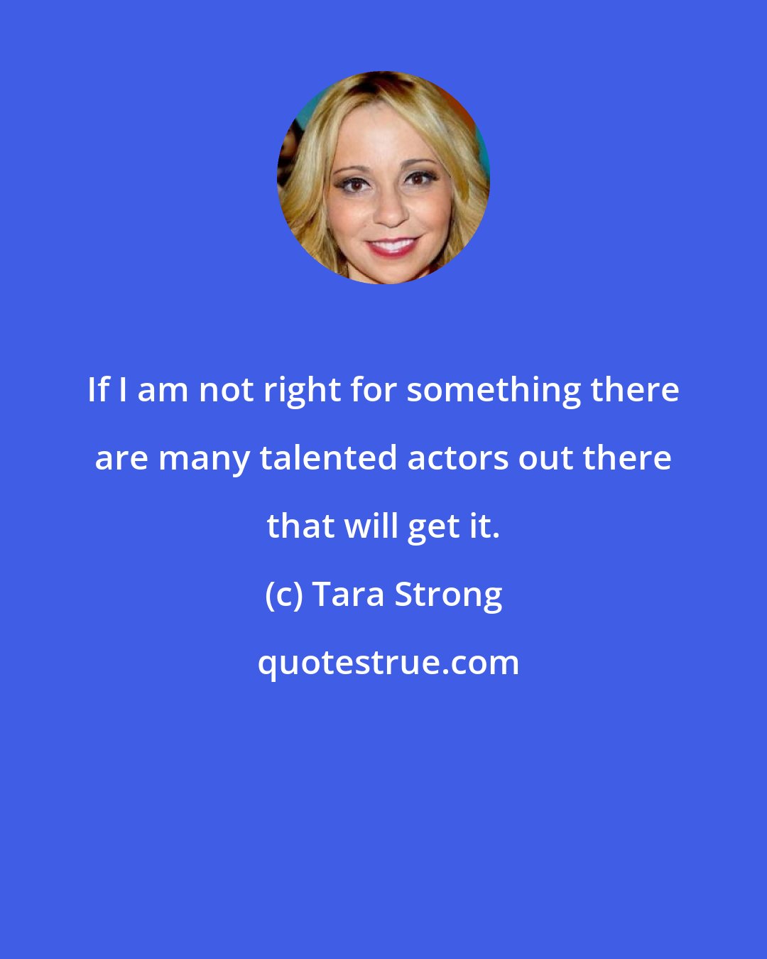 Tara Strong: If I am not right for something there are many talented actors out there that will get it.