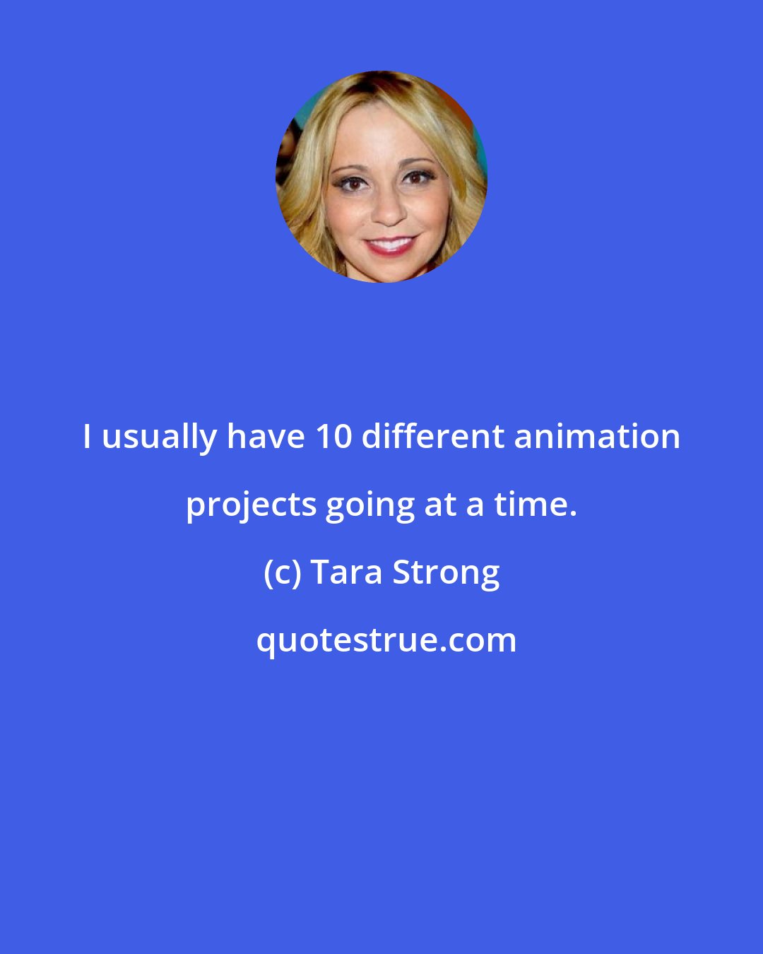 Tara Strong: I usually have 10 different animation projects going at a time.