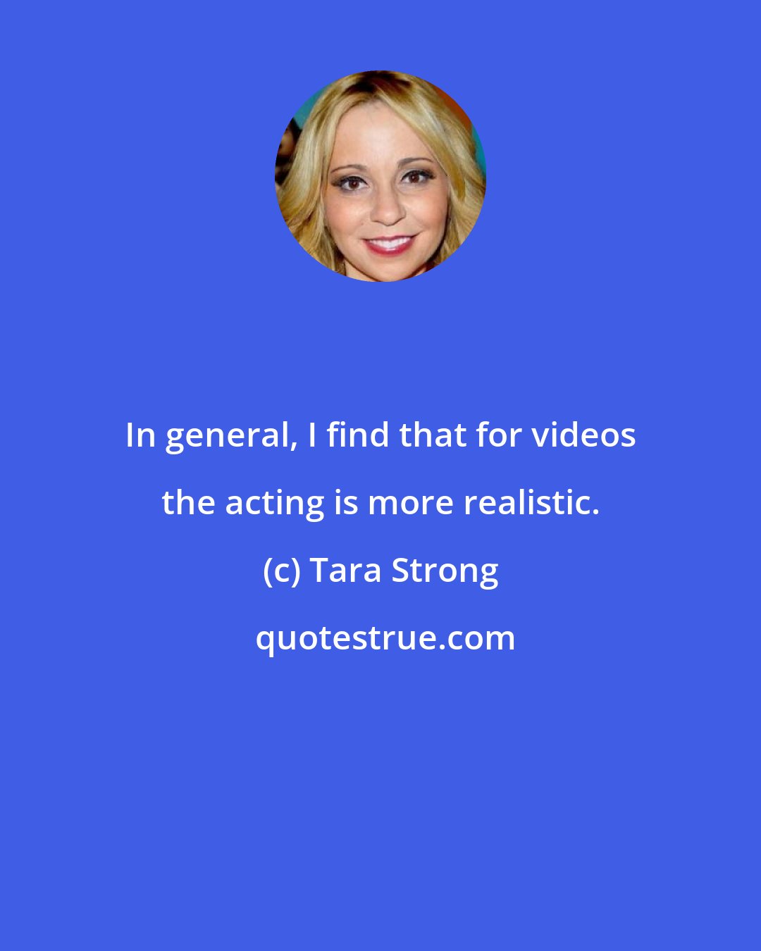 Tara Strong: In general, I find that for videos the acting is more realistic.