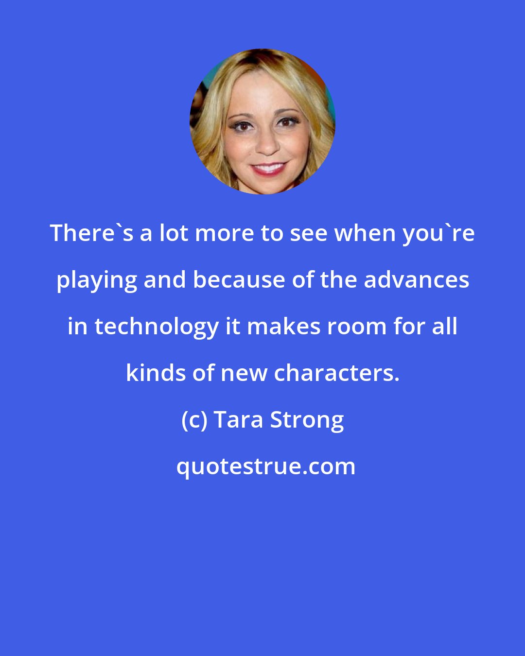 Tara Strong: There's a lot more to see when you're playing and because of the advances in technology it makes room for all kinds of new characters.