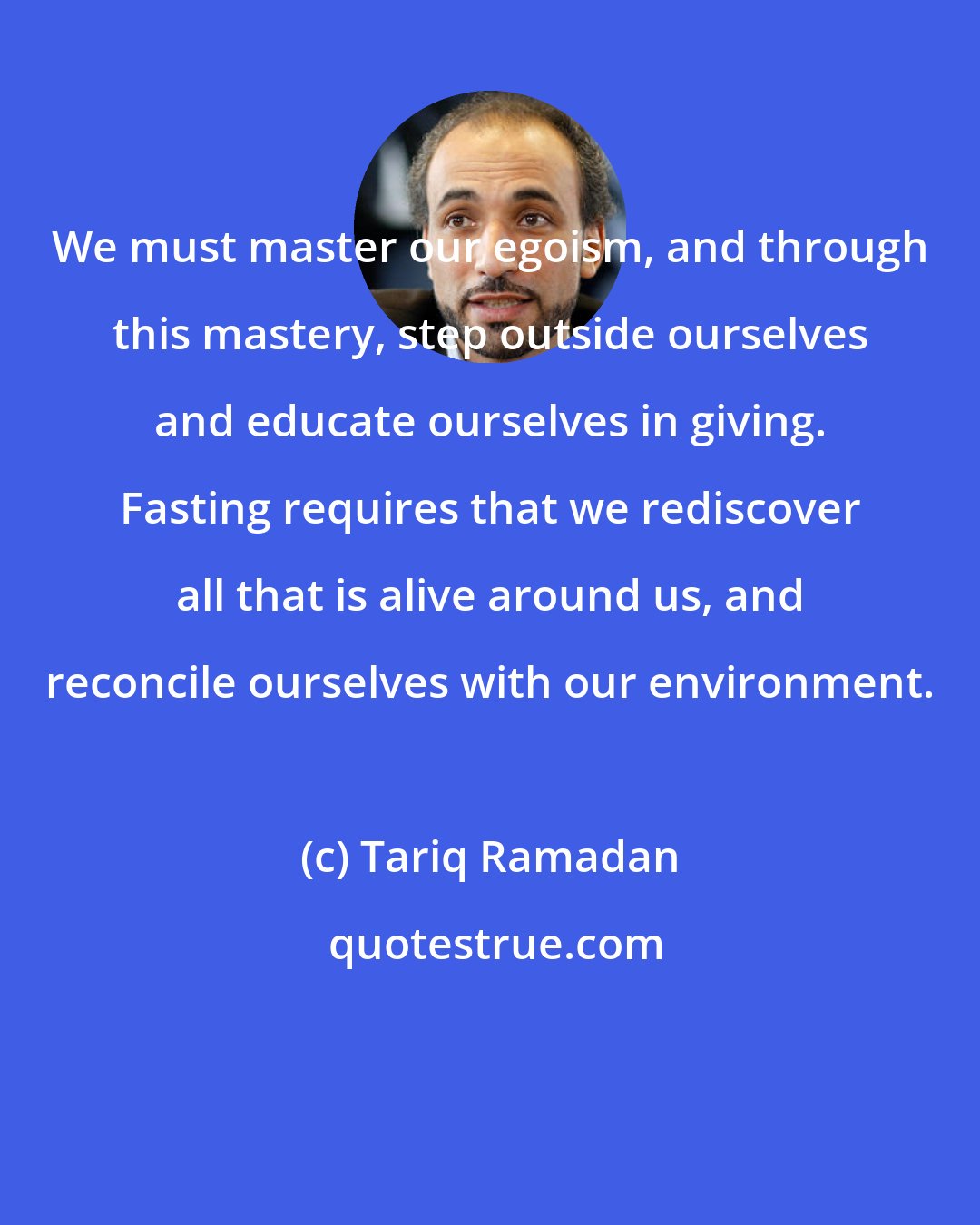 Tariq Ramadan: We must master our egoism, and through this mastery, step outside ourselves and educate ourselves in giving. Fasting requires that we rediscover all that is alive around us, and reconcile ourselves with our environment.