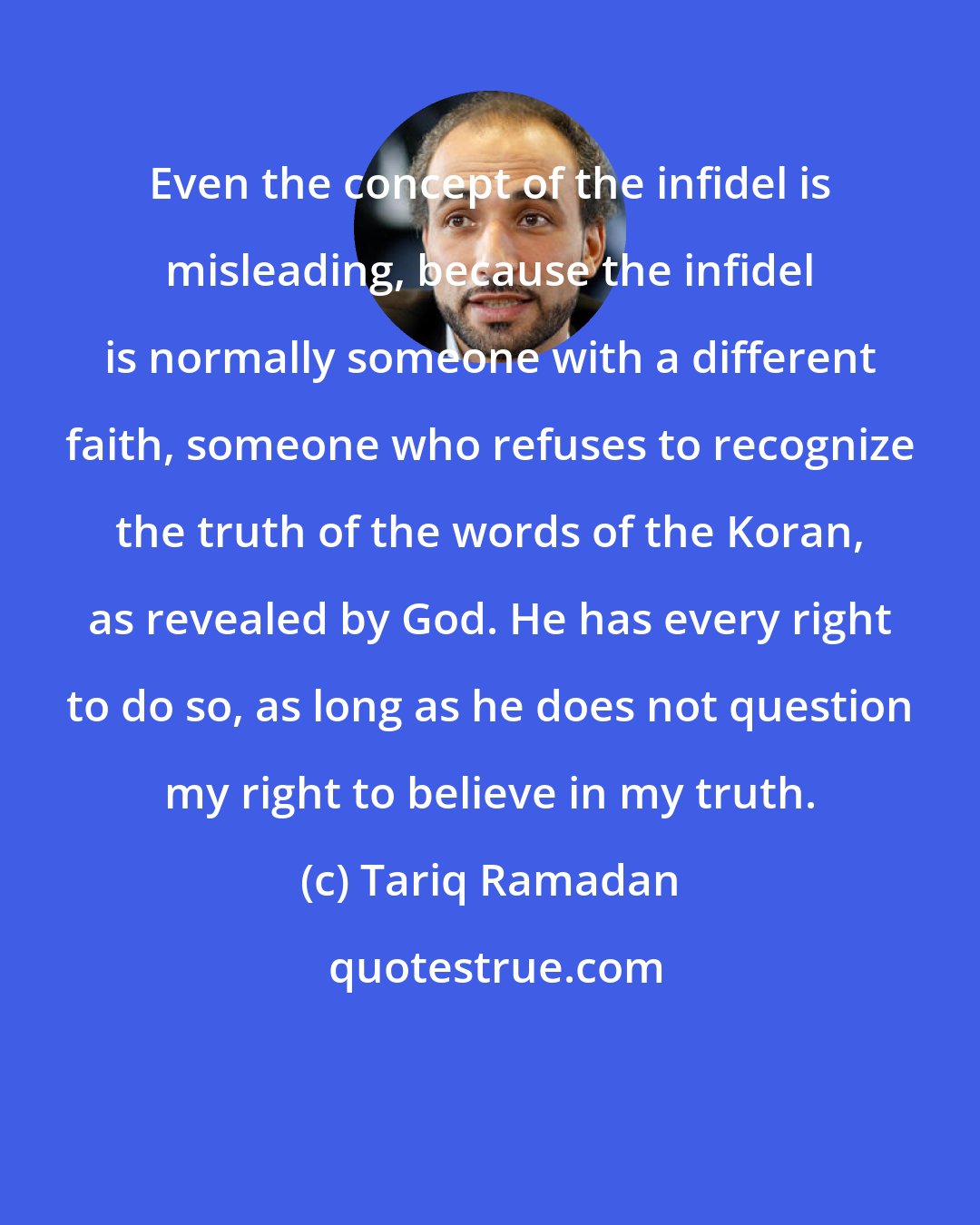 Tariq Ramadan: Even the concept of the infidel is misleading, because the infidel is normally someone with a different faith, someone who refuses to recognize the truth of the words of the Koran, as revealed by God. He has every right to do so, as long as he does not question my right to believe in my truth.