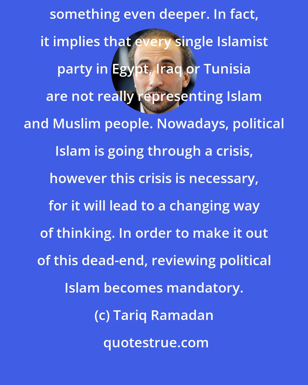 Tariq Ramadan: The fact that this organisation is called the Islamic State reveals something even deeper. In fact, it implies that every single Islamist party in Egypt, Iraq or Tunisia are not really representing Islam and Muslim people. Nowadays, political Islam is going through a crisis, however this crisis is necessary, for it will lead to a changing way of thinking. In order to make it out of this dead-end, reviewing political Islam becomes mandatory.