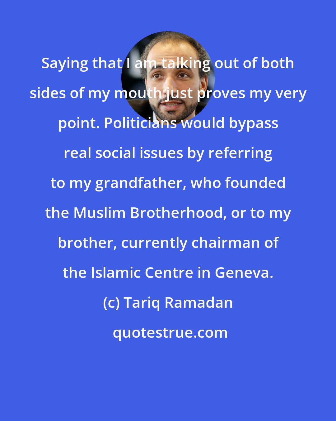 Tariq Ramadan: Saying that I am talking out of both sides of my mouth just proves my very point. Politicians would bypass real social issues by referring to my grandfather, who founded the Muslim Brotherhood, or to my brother, currently chairman of the Islamic Centre in Geneva.