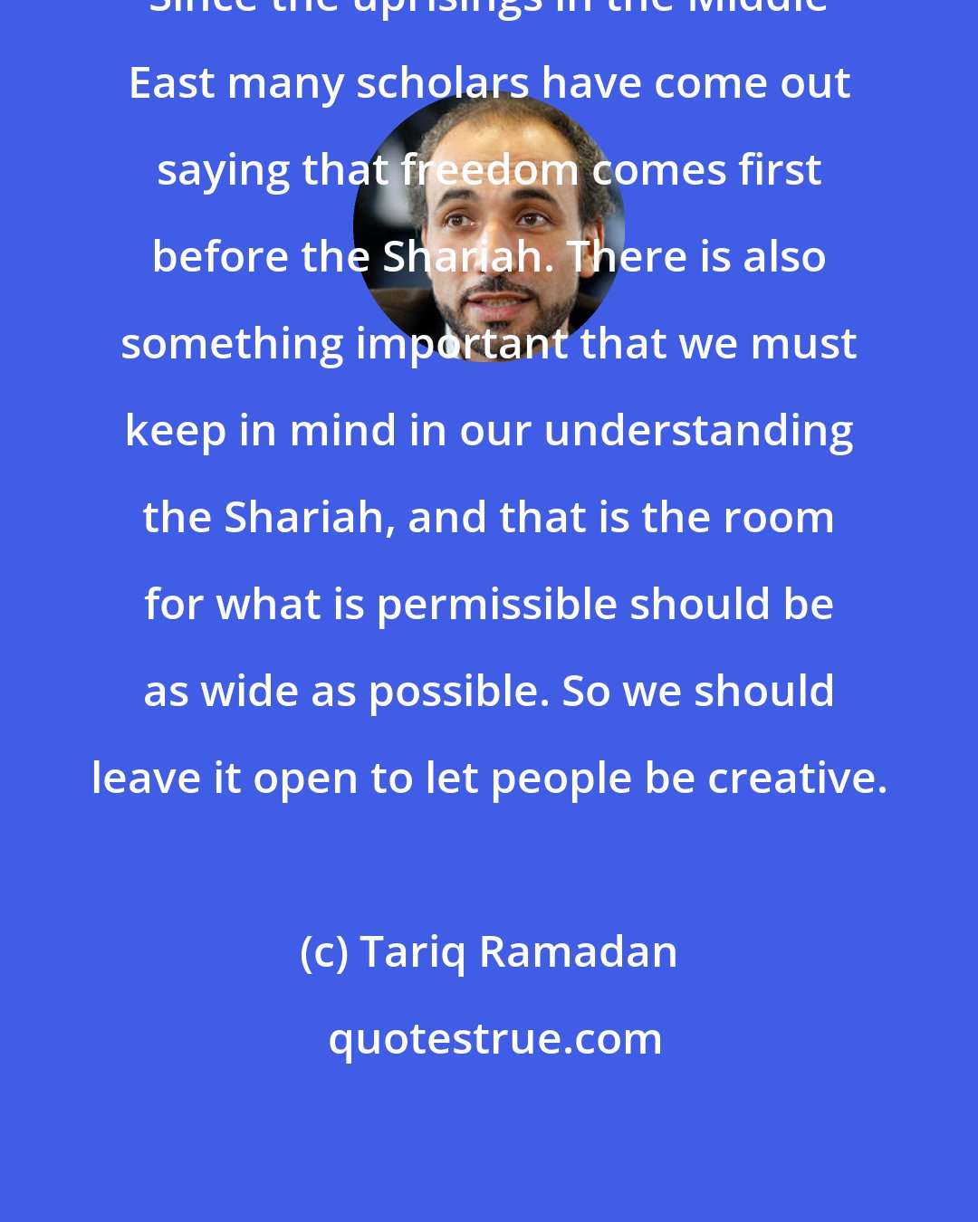 Tariq Ramadan: Since the uprisings in the Middle East many scholars have come out saying that freedom comes first before the Shariah. There is also something important that we must keep in mind in our understanding the Shariah, and that is the room for what is permissible should be as wide as possible. So we should leave it open to let people be creative.