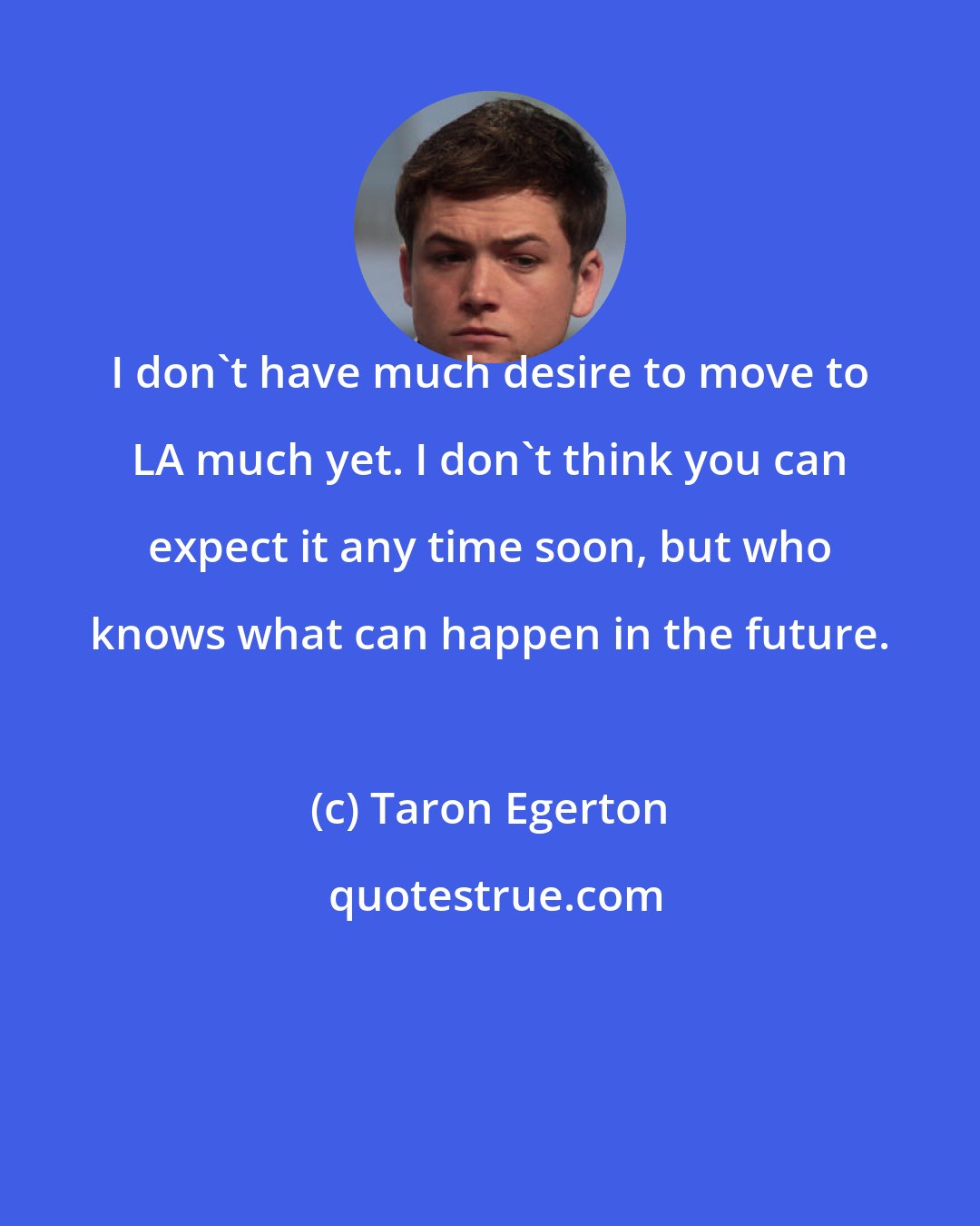 Taron Egerton: I don't have much desire to move to LA much yet. I don't think you can expect it any time soon, but who knows what can happen in the future.
