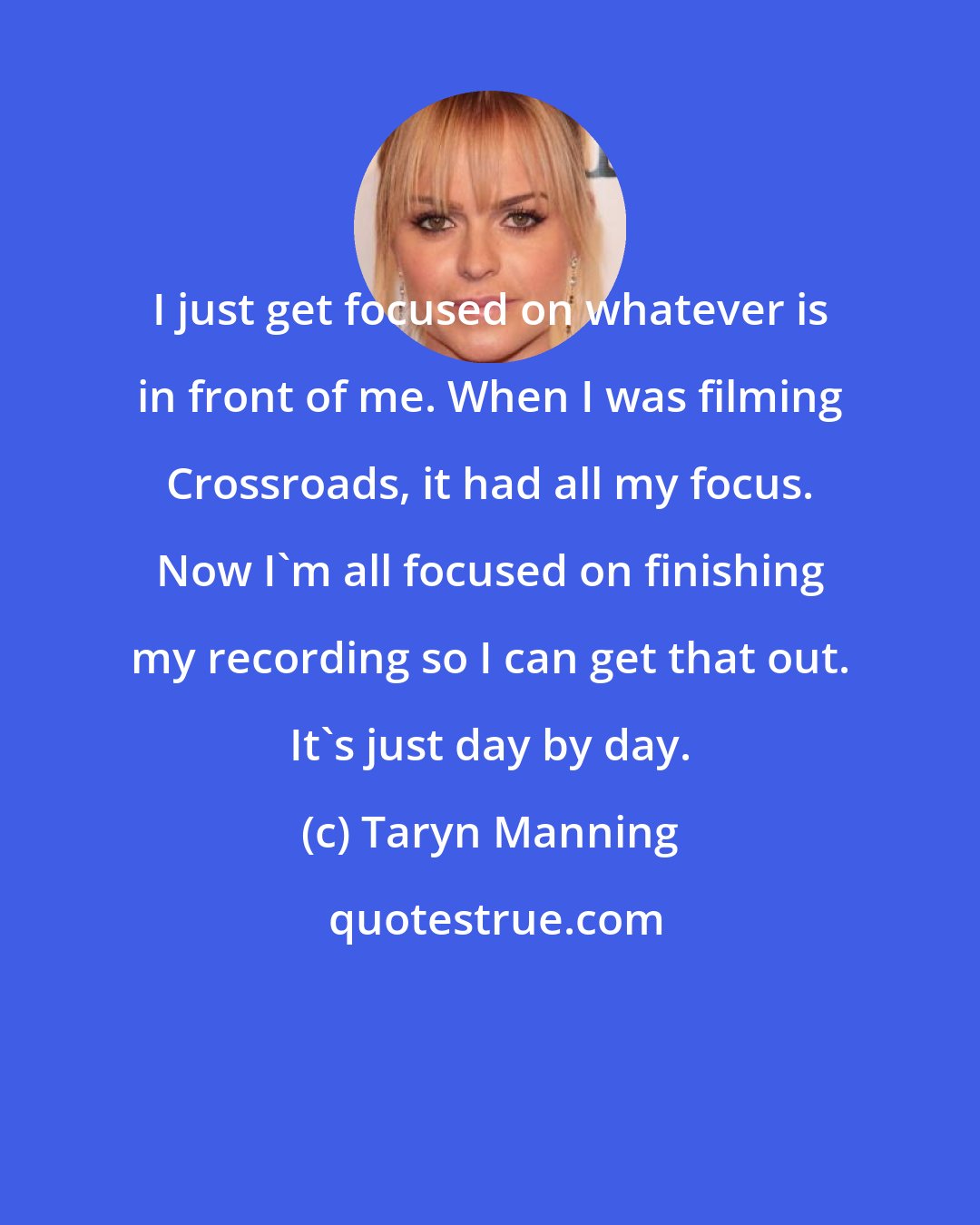 Taryn Manning: I just get focused on whatever is in front of me. When I was filming Crossroads, it had all my focus. Now I'm all focused on finishing my recording so I can get that out. It's just day by day.