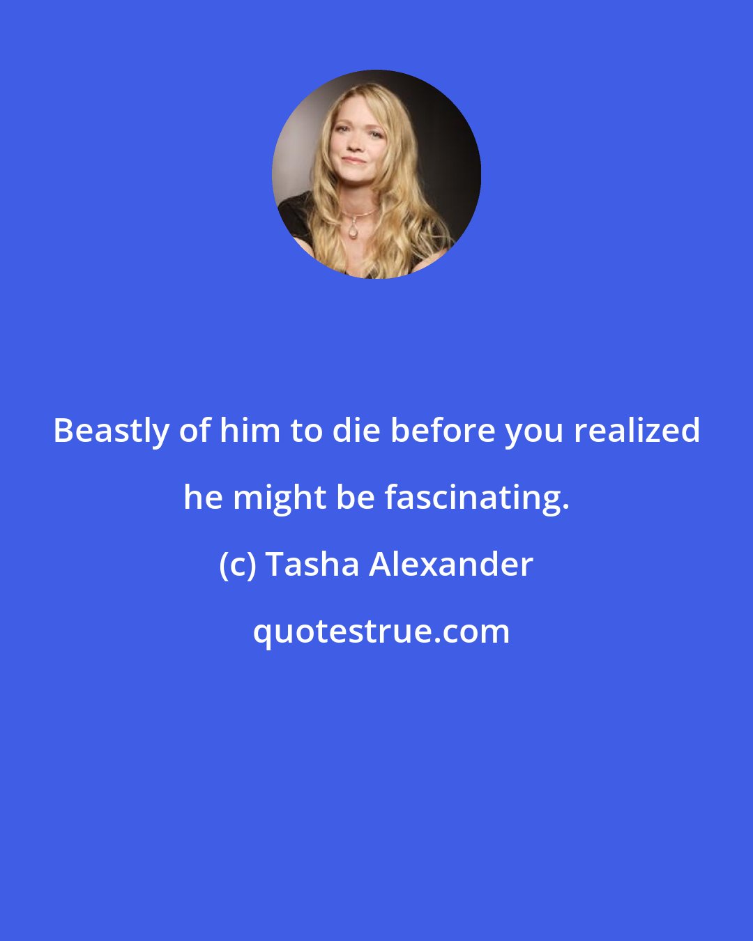Tasha Alexander: Beastly of him to die before you realized he might be fascinating.