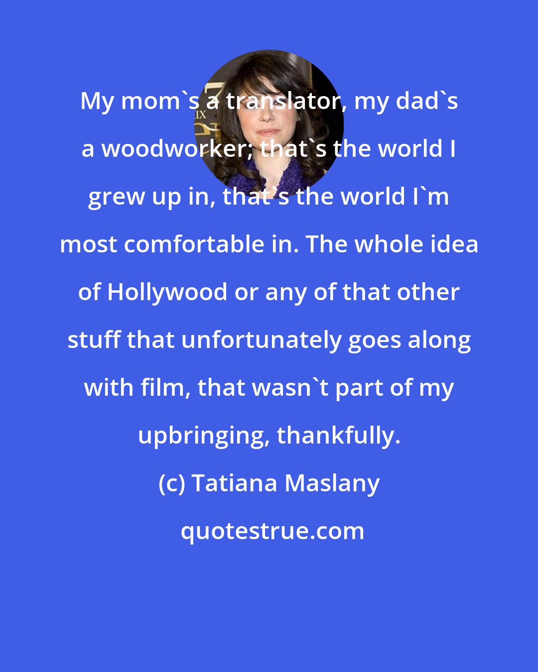Tatiana Maslany: My mom's a translator, my dad's a woodworker; that's the world I grew up in, that's the world I'm most comfortable in. The whole idea of Hollywood or any of that other stuff that unfortunately goes along with film, that wasn't part of my upbringing, thankfully.