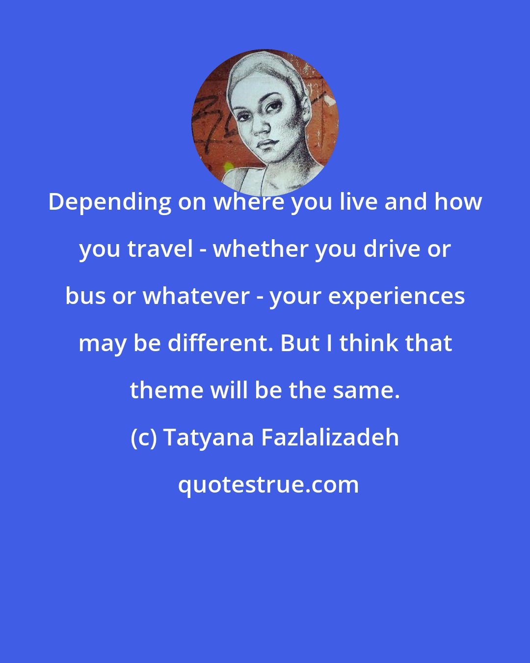 Tatyana Fazlalizadeh: Depending on where you live and how you travel - whether you drive or bus or whatever - your experiences may be different. But I think that theme will be the same.
