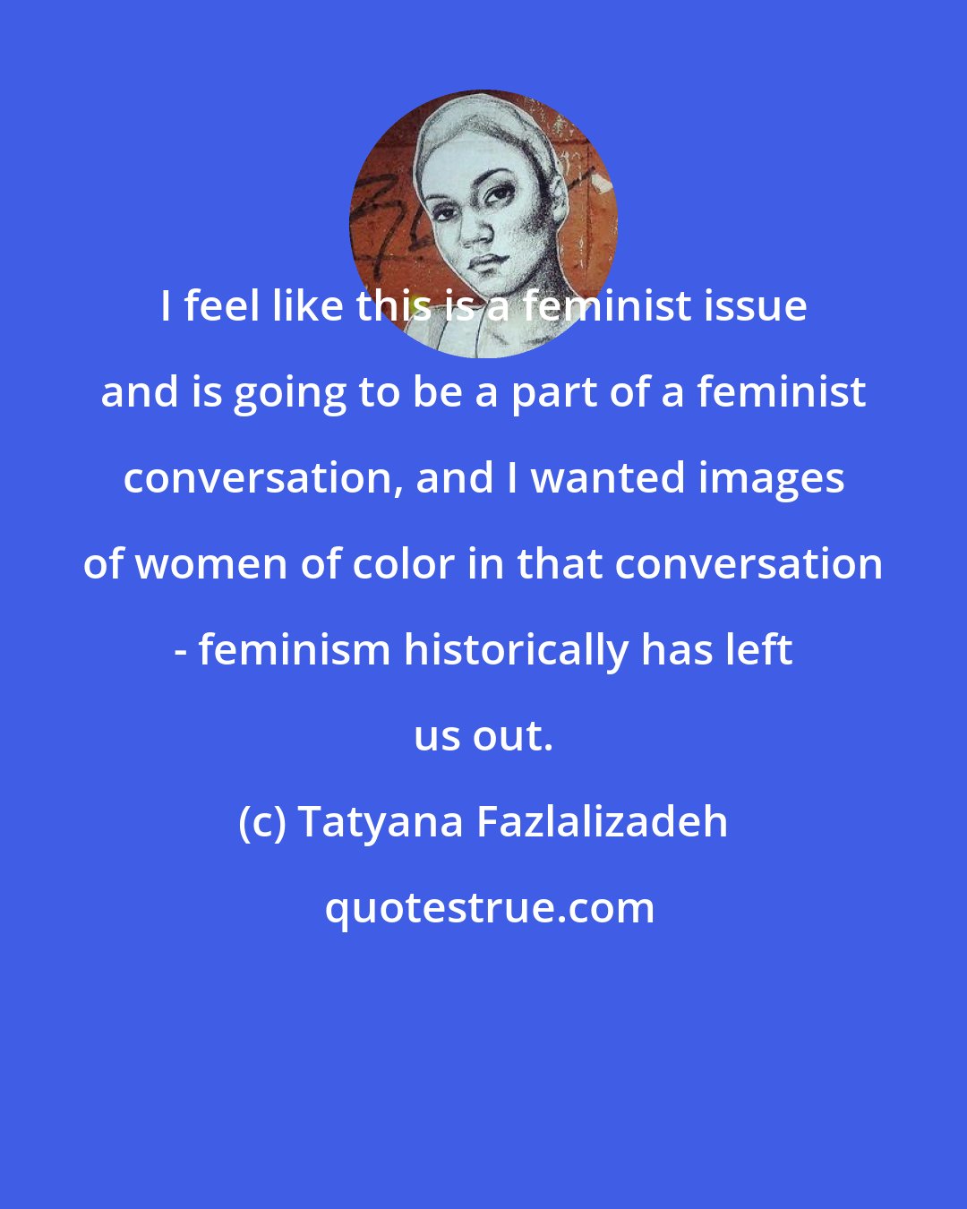Tatyana Fazlalizadeh: I feel like this is a feminist issue and is going to be a part of a feminist conversation, and I wanted images of women of color in that conversation - feminism historically has left us out.