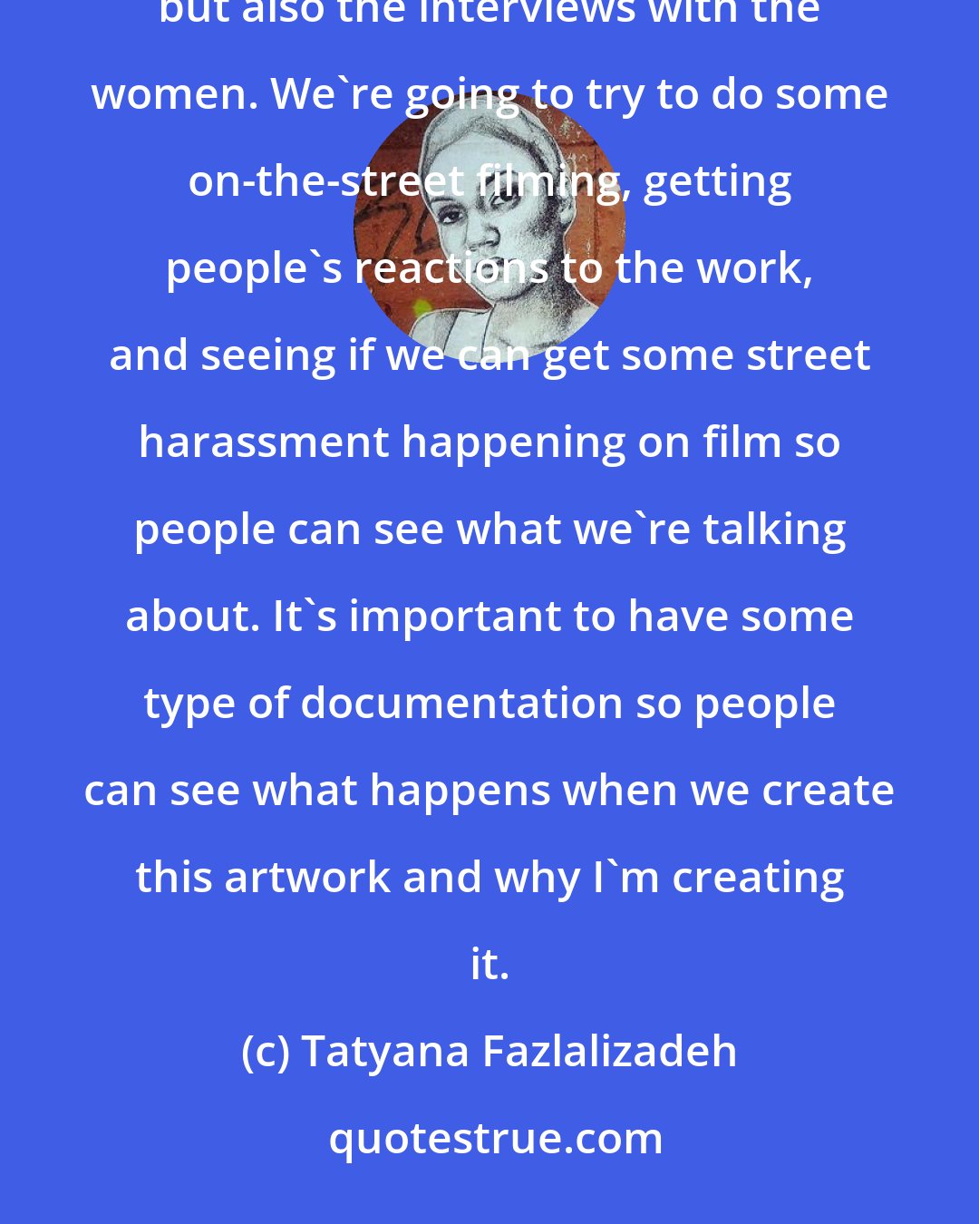 Tatyana Fazlalizadeh: I think it's very important to get this stuff on film, not just the behind-the-scenes of the process, but also the interviews with the women. We're going to try to do some on-the-street filming, getting people's reactions to the work, and seeing if we can get some street harassment happening on film so people can see what we're talking about. It's important to have some type of documentation so people can see what happens when we create this artwork and why I'm creating it.