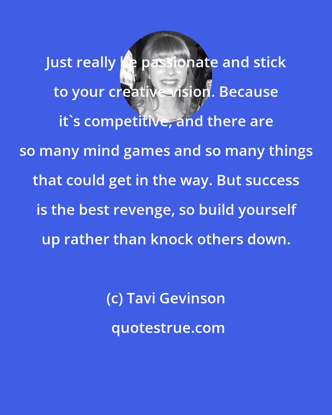 Tavi Gevinson: Just really be passionate and stick to your creative vision. Because it's competitive, and there are so many mind games and so many things that could get in the way. But success is the best revenge, so build yourself up rather than knock others down.