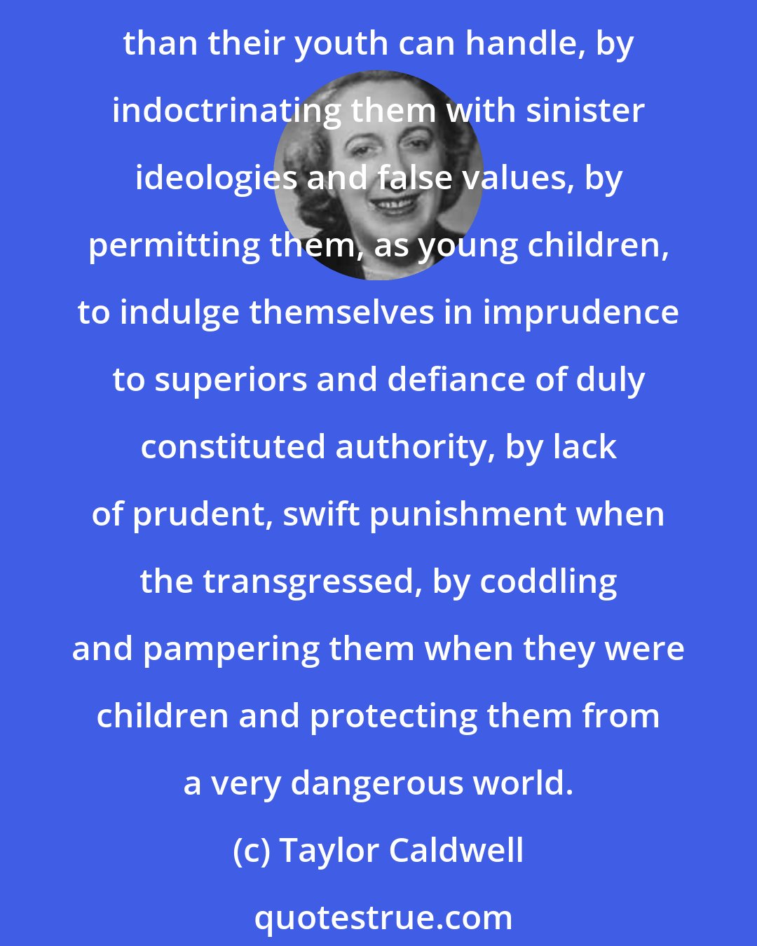 Taylor Caldwell: We, perhaps, have corrupted our children and our grandchildren by heedless affluence, by a lack of manliness, by giving the younger generation more money and liberty than their youth can handle, by indoctrinating them with sinister ideologies and false values, by permitting them, as young children, to indulge themselves in imprudence to superiors and defiance of duly constituted authority, by lack of prudent, swift punishment when the transgressed, by coddling and pampering them when they were children and protecting them from a very dangerous world.