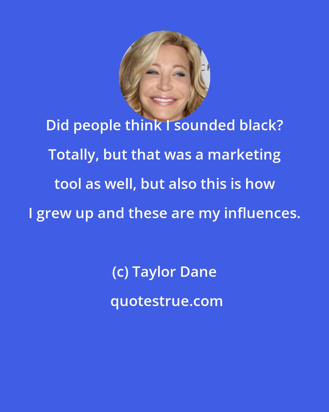 Taylor Dane: Did people think I sounded black? Totally, but that was a marketing tool as well, but also this is how I grew up and these are my influences.