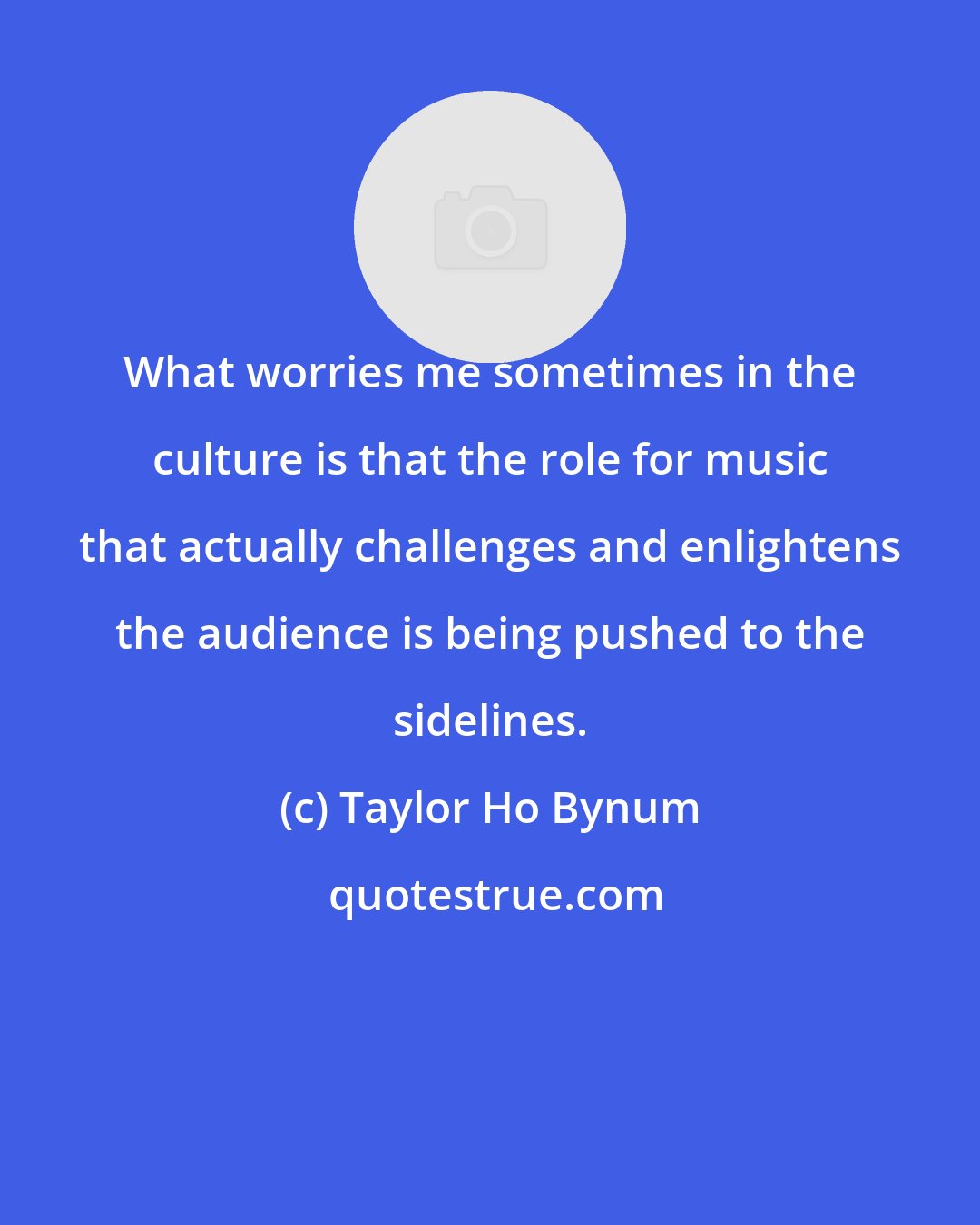 Taylor Ho Bynum: What worries me sometimes in the culture is that the role for music that actually challenges and enlightens the audience is being pushed to the sidelines.