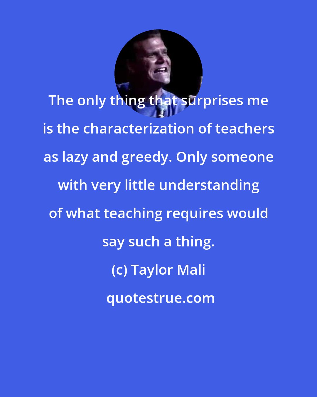 Taylor Mali: The only thing that surprises me is the characterization of teachers as lazy and greedy. Only someone with very little understanding of what teaching requires would say such a thing.