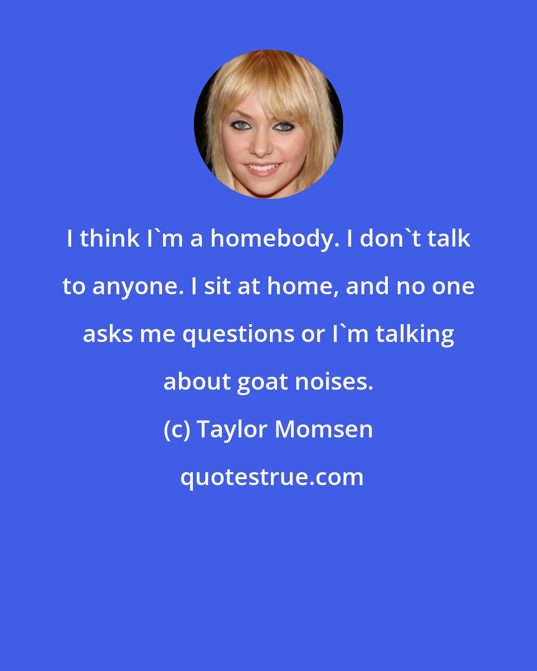 Taylor Momsen: I think I'm a homebody. I don't talk to anyone. I sit at home, and no one asks me questions or I'm talking about goat noises.