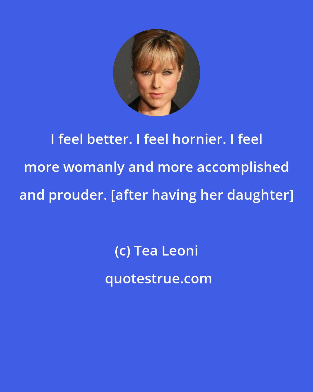 Tea Leoni: I feel better. I feel hornier. I feel more womanly and more accomplished and prouder. [after having her daughter]