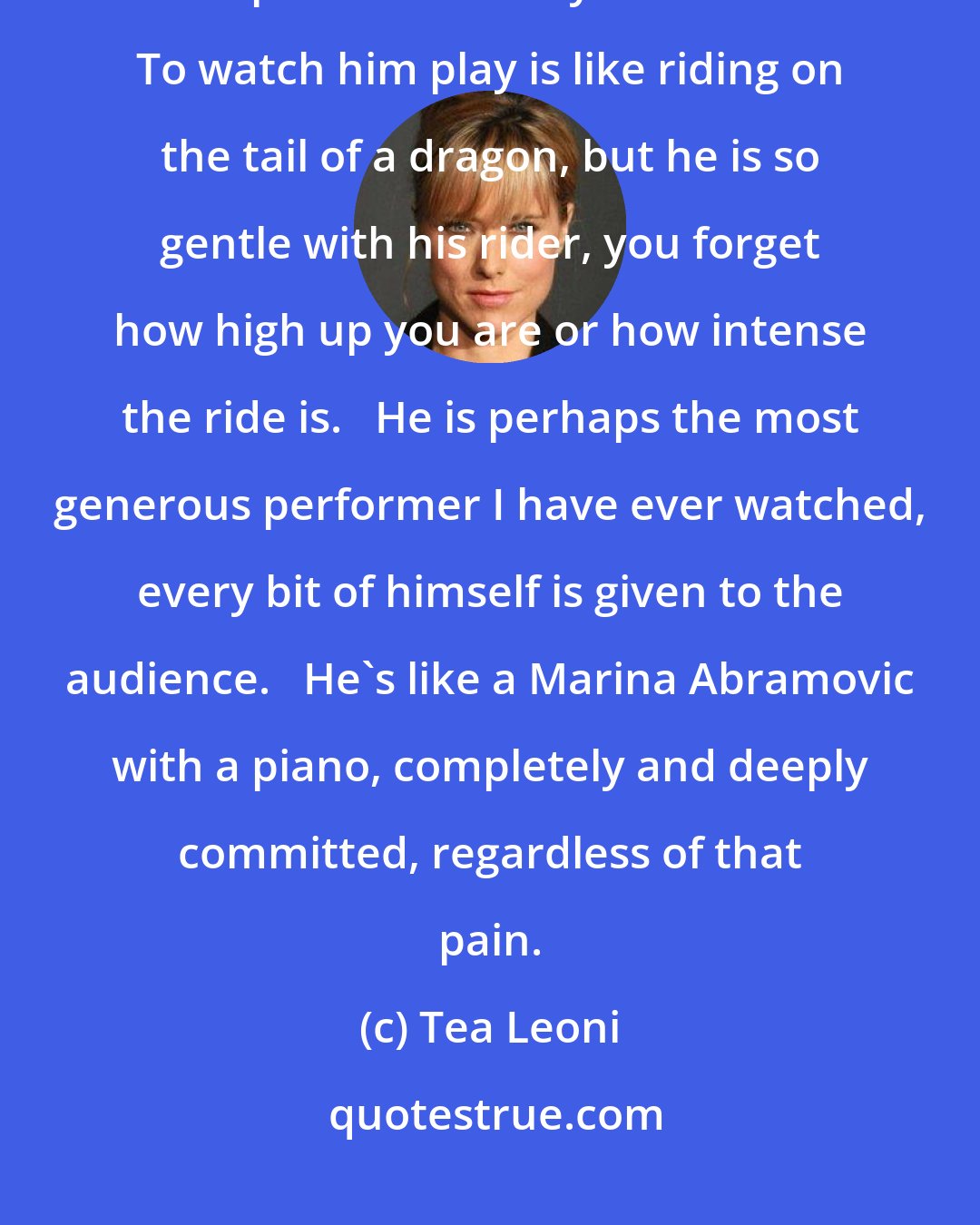 Tea Leoni: Eric's performance is an awesome and entirely honest expression of the pain and beauty of his music. To watch him play is like riding on the tail of a dragon, but he is so gentle with his rider, you forget how high up you are or how intense the ride is.   He is perhaps the most generous performer I have ever watched, every bit of himself is given to the audience.   He's like a Marina Abramovic with a piano, completely and deeply committed, regardless of that pain.
