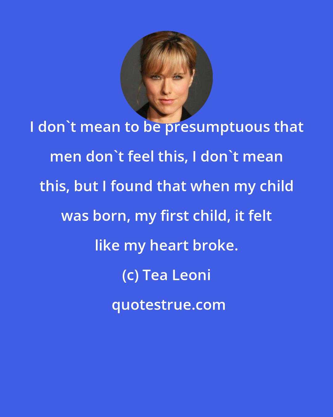Tea Leoni: I don't mean to be presumptuous that men don't feel this, I don't mean this, but I found that when my child was born, my first child, it felt like my heart broke.