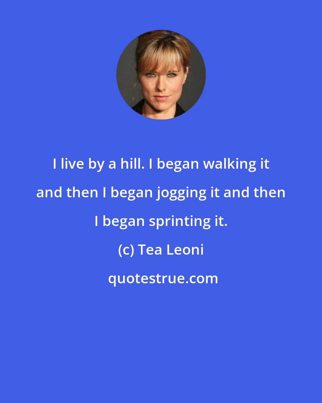 Tea Leoni: I live by a hill. I began walking it and then I began jogging it and then I began sprinting it.