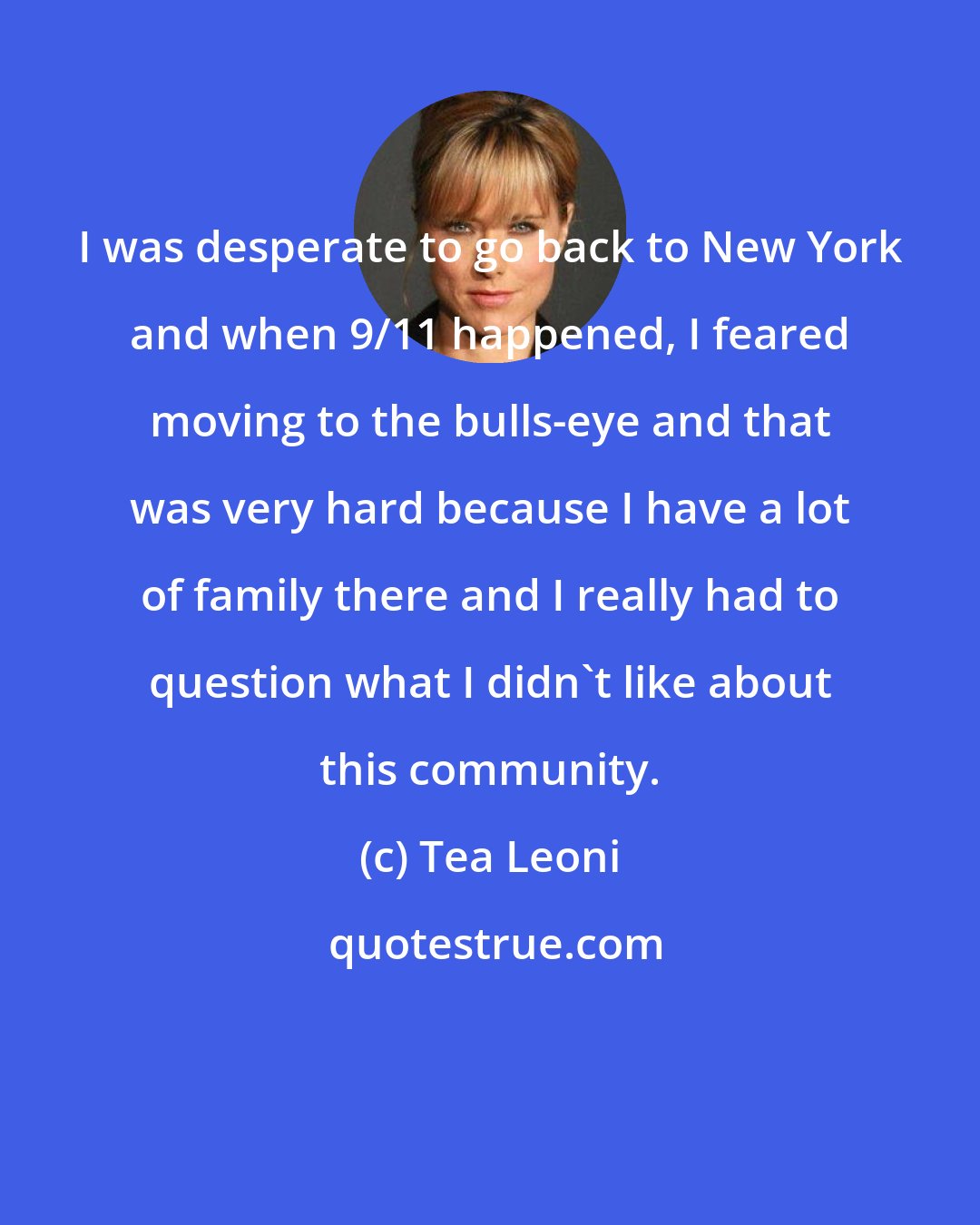 Tea Leoni: I was desperate to go back to New York and when 9/11 happened, I feared moving to the bulls-eye and that was very hard because I have a lot of family there and I really had to question what I didn't like about this community.