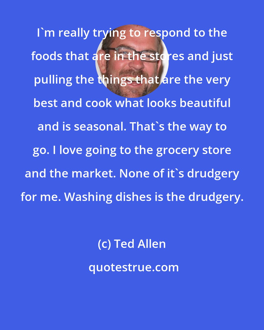 Ted Allen: I'm really trying to respond to the foods that are in the stores and just pulling the things that are the very best and cook what looks beautiful and is seasonal. That's the way to go. I love going to the grocery store and the market. None of it's drudgery for me. Washing dishes is the drudgery.