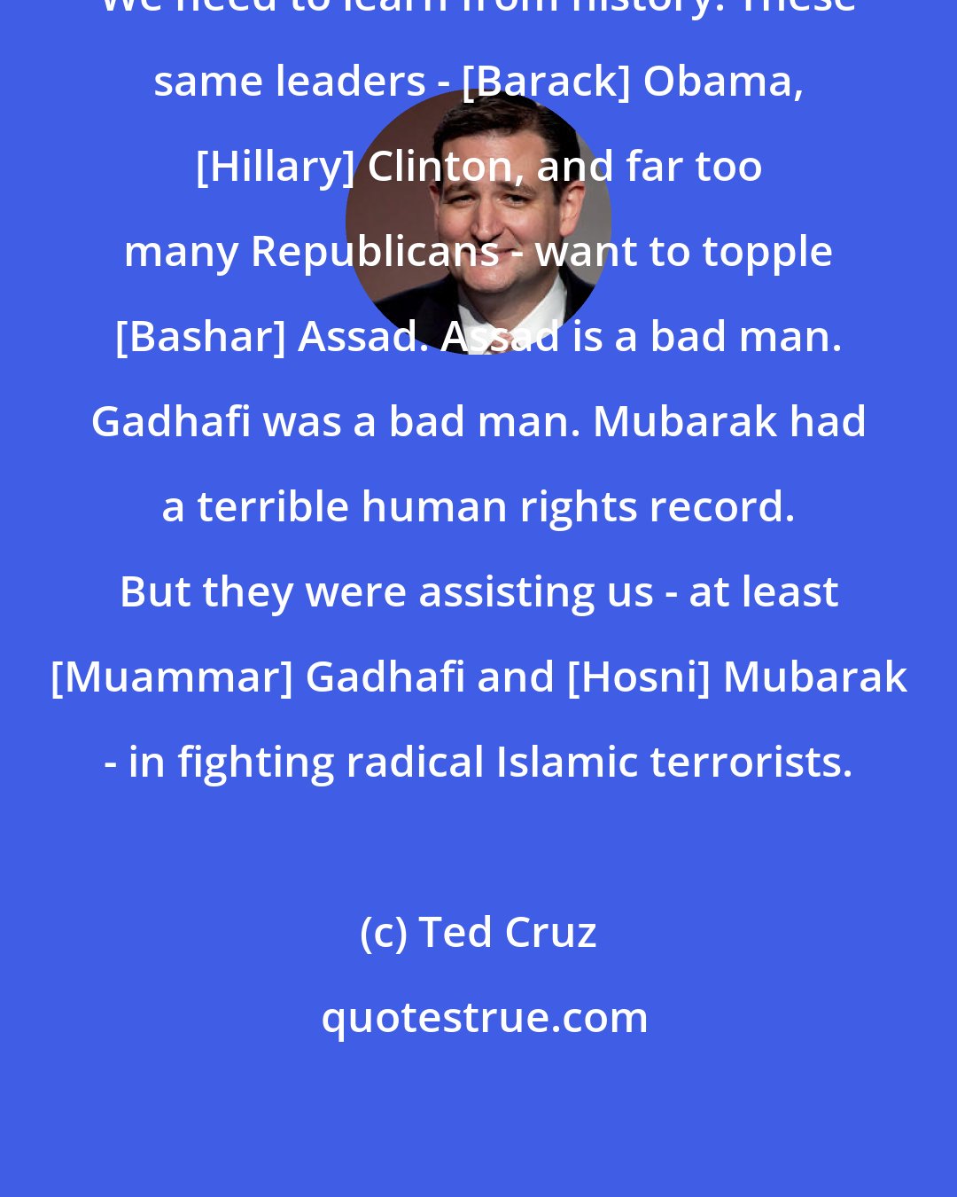 Ted Cruz: We need to learn from history. These same leaders - [Barack] Obama, [Hillary] Clinton, and far too many Republicans - want to topple [Bashar] Assad. Assad is a bad man. Gadhafi was a bad man. Mubarak had a terrible human rights record. But they were assisting us - at least [Muammar] Gadhafi and [Hosni] Mubarak - in fighting radical Islamic terrorists.