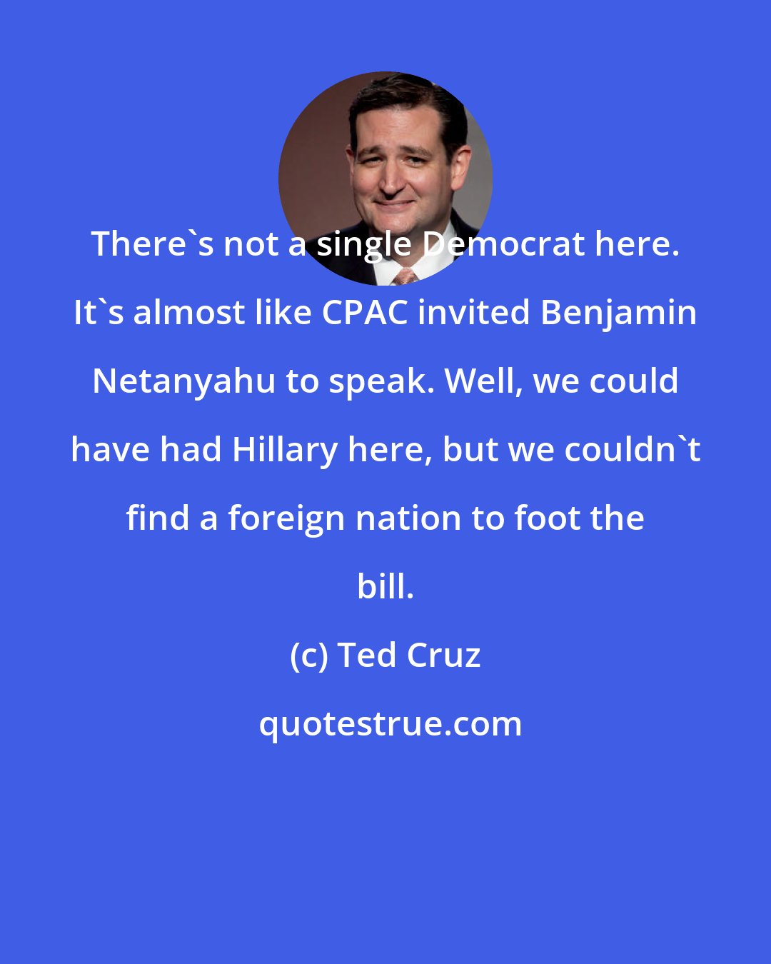 Ted Cruz: There's not a single Democrat here. It's almost like CPAC invited Benjamin Netanyahu to speak. Well, we could have had Hillary here, but we couldn't find a foreign nation to foot the bill.