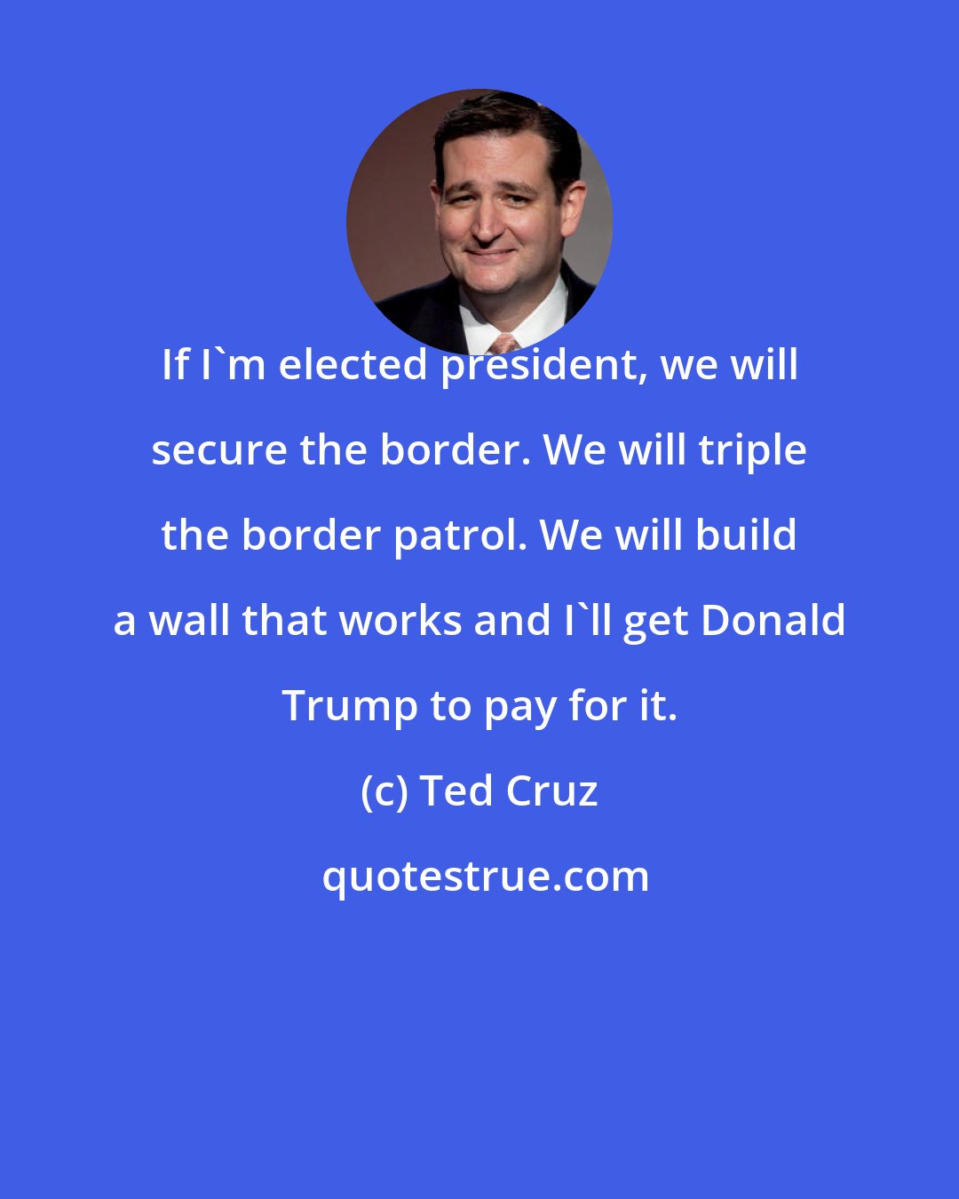 Ted Cruz: If I'm elected president, we will secure the border. We will triple the border patrol. We will build a wall that works and I'll get Donald Trump to pay for it.