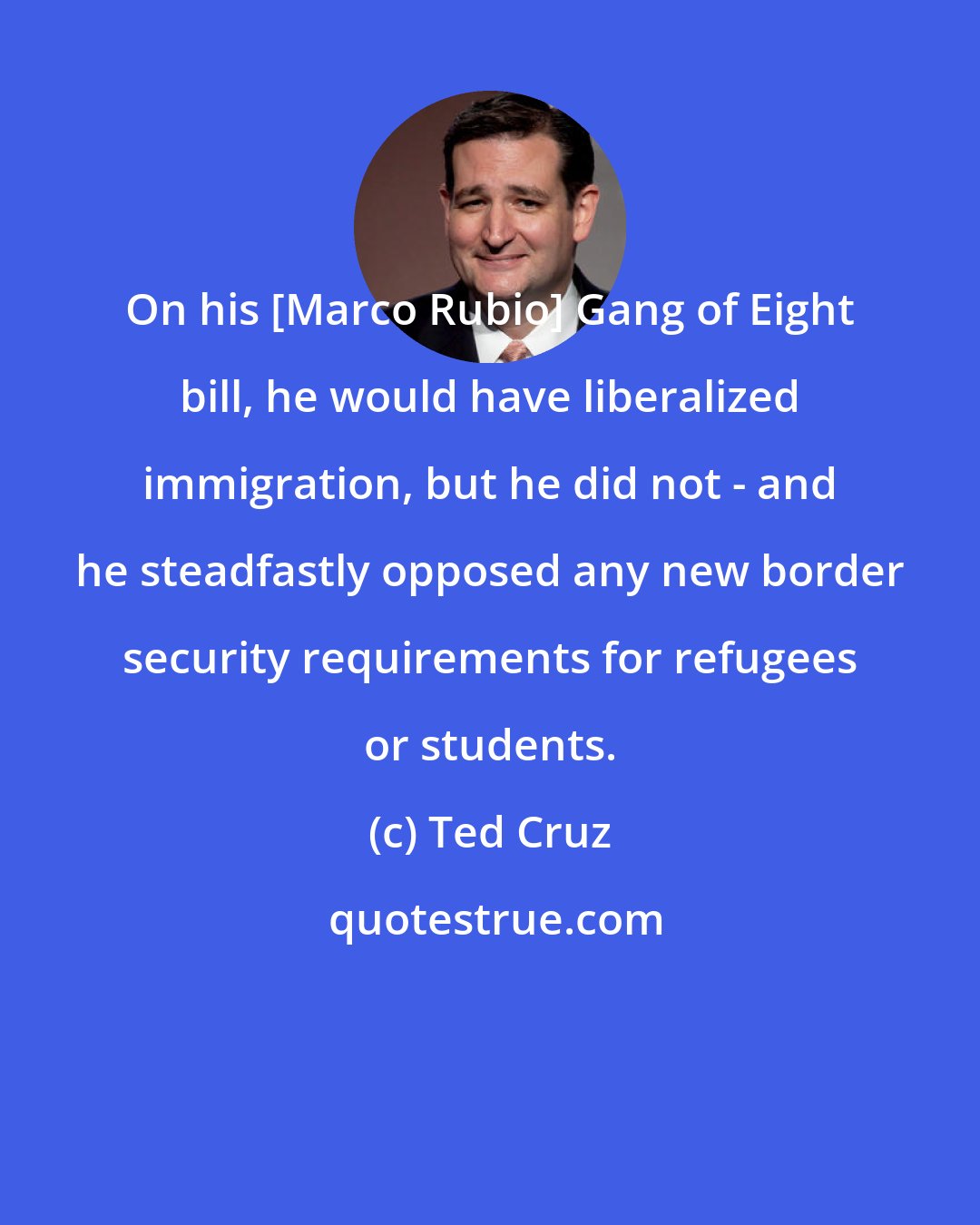 Ted Cruz: On his [Marco Rubio] Gang of Eight bill, he would have liberalized immigration, but he did not - and he steadfastly opposed any new border security requirements for refugees or students.