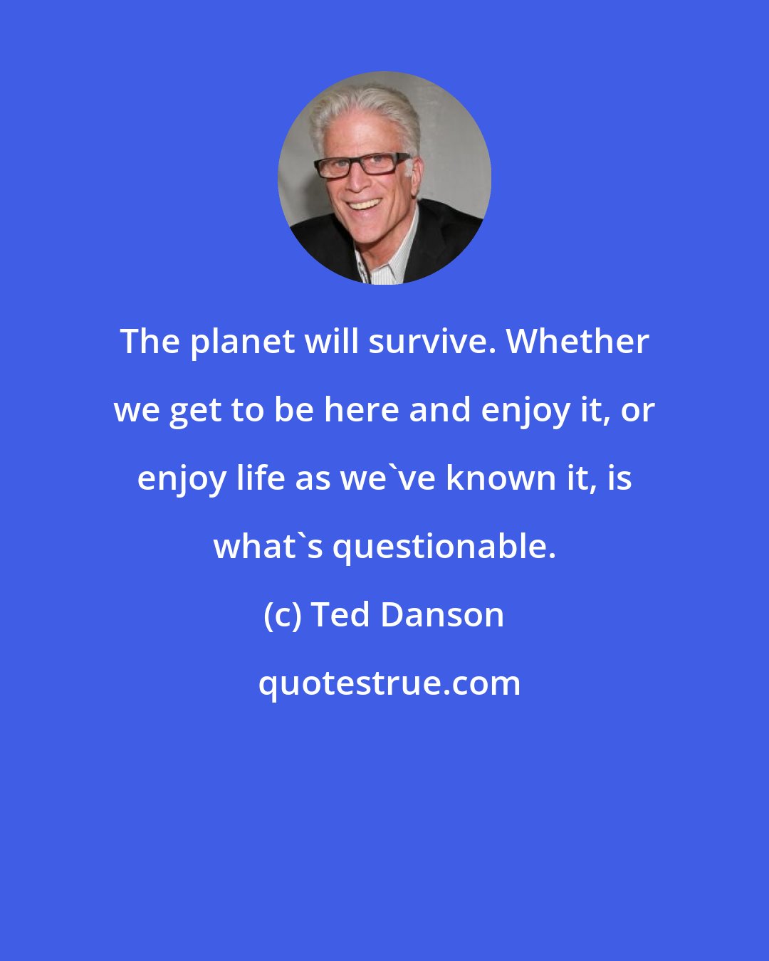 Ted Danson: The planet will survive. Whether we get to be here and enjoy it, or enjoy life as we've known it, is what's questionable.