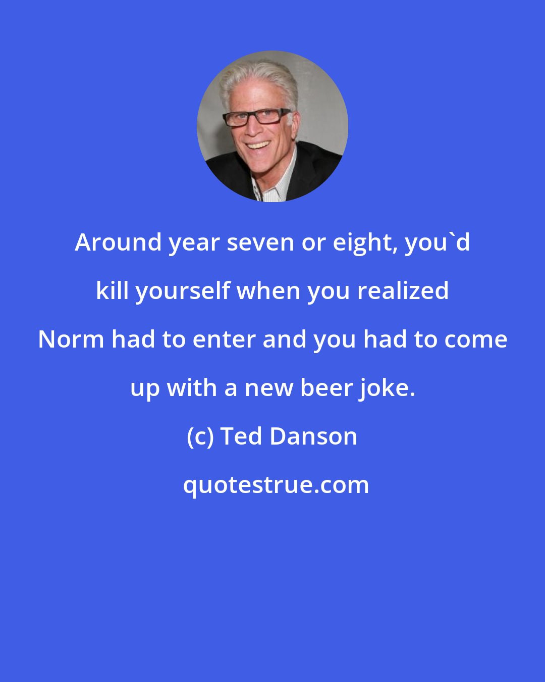 Ted Danson: Around year seven or eight, you'd kill yourself when you realized Norm had to enter and you had to come up with a new beer joke.