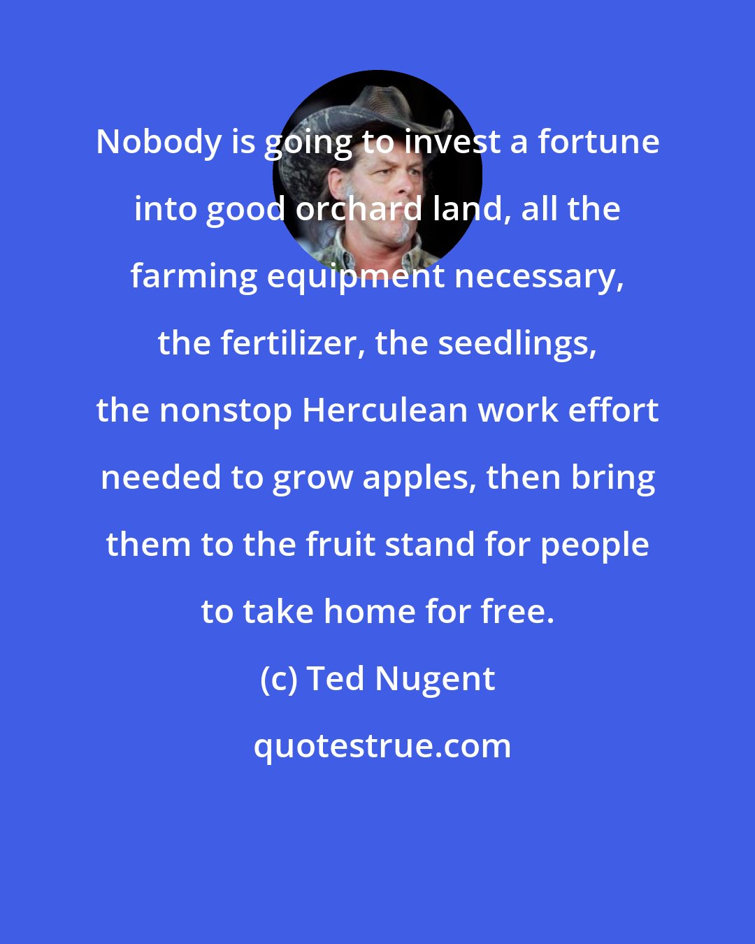 Ted Nugent: Nobody is going to invest a fortune into good orchard land, all the farming equipment necessary, the fertilizer, the seedlings, the nonstop Herculean work effort needed to grow apples, then bring them to the fruit stand for people to take home for free.