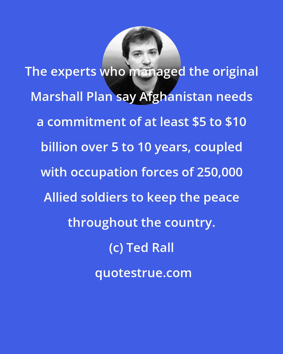 Ted Rall: The experts who managed the original Marshall Plan say Afghanistan needs a commitment of at least $5 to $10 billion over 5 to 10 years, coupled with occupation forces of 250,000 Allied soldiers to keep the peace throughout the country.